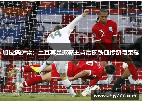 加拉塔萨雷：土耳其足球霸主背后的铁血传奇与荣耀