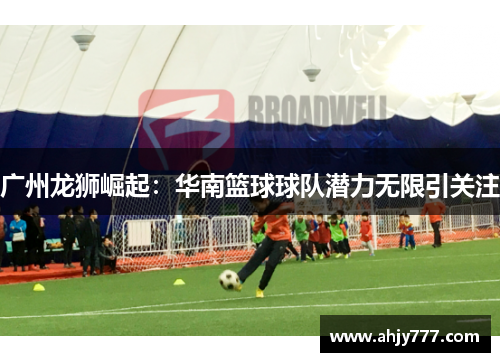 广州龙狮崛起：华南篮球球队潜力无限引关注